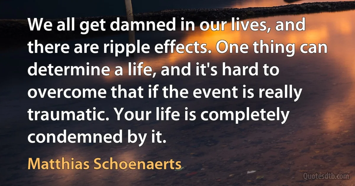 We all get damned in our lives, and there are ripple effects. One thing can determine a life, and it's hard to overcome that if the event is really traumatic. Your life is completely condemned by it. (Matthias Schoenaerts)