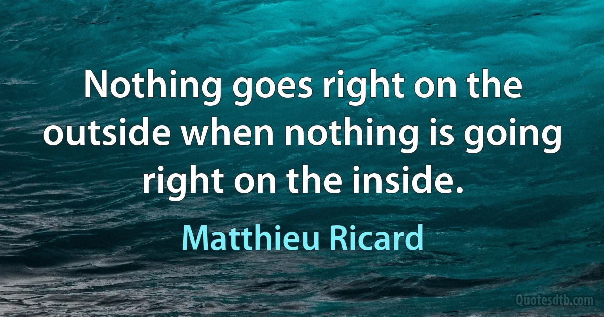 Nothing goes right on the outside when nothing is going right on the inside. (Matthieu Ricard)