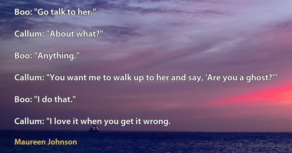 Boo: "Go talk to her."

Callum: "About what?"

Boo: "Anything."

Callum: "You want me to walk up to her and say, 'Are you a ghost?'"

Boo: "I do that."

Callum: "I love it when you get it wrong. (Maureen Johnson)