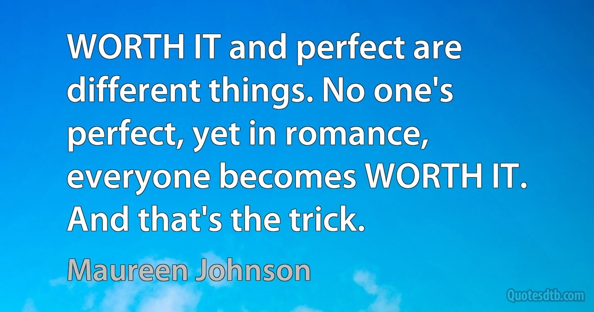 WORTH IT and perfect are different things. No one's perfect, yet in romance, everyone becomes WORTH IT. And that's the trick. (Maureen Johnson)