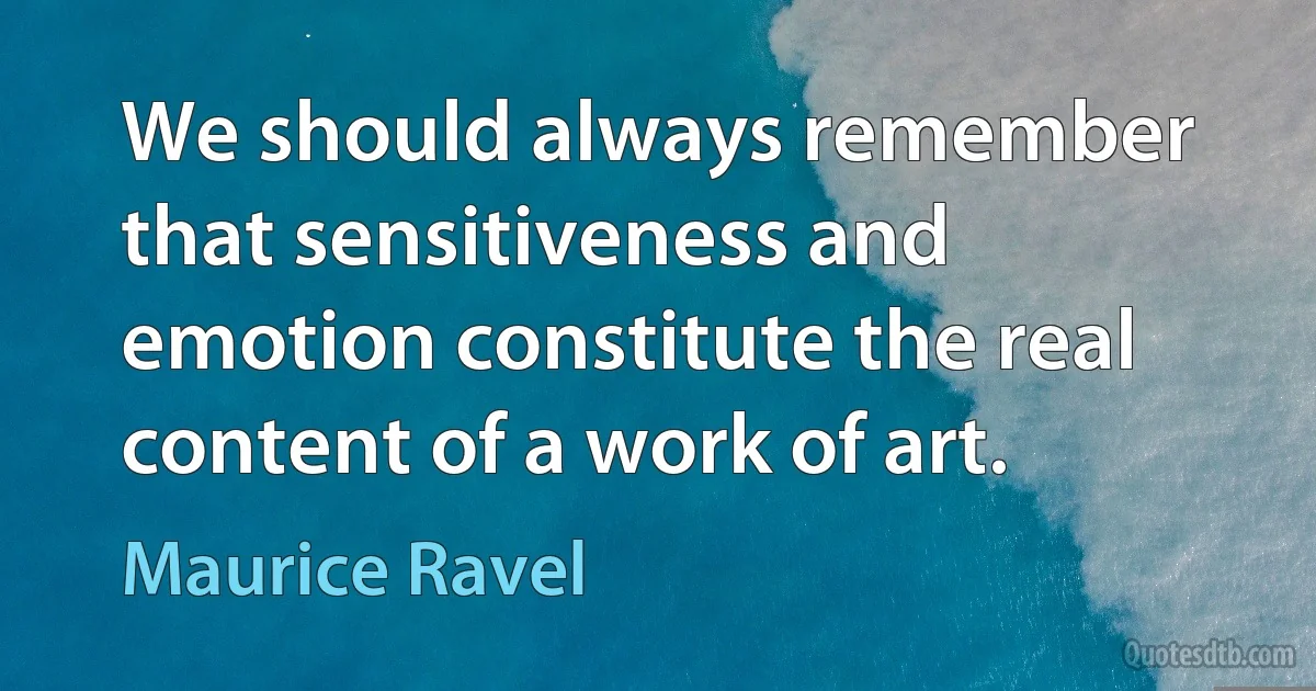 We should always remember that sensitiveness and emotion constitute the real content of a work of art. (Maurice Ravel)