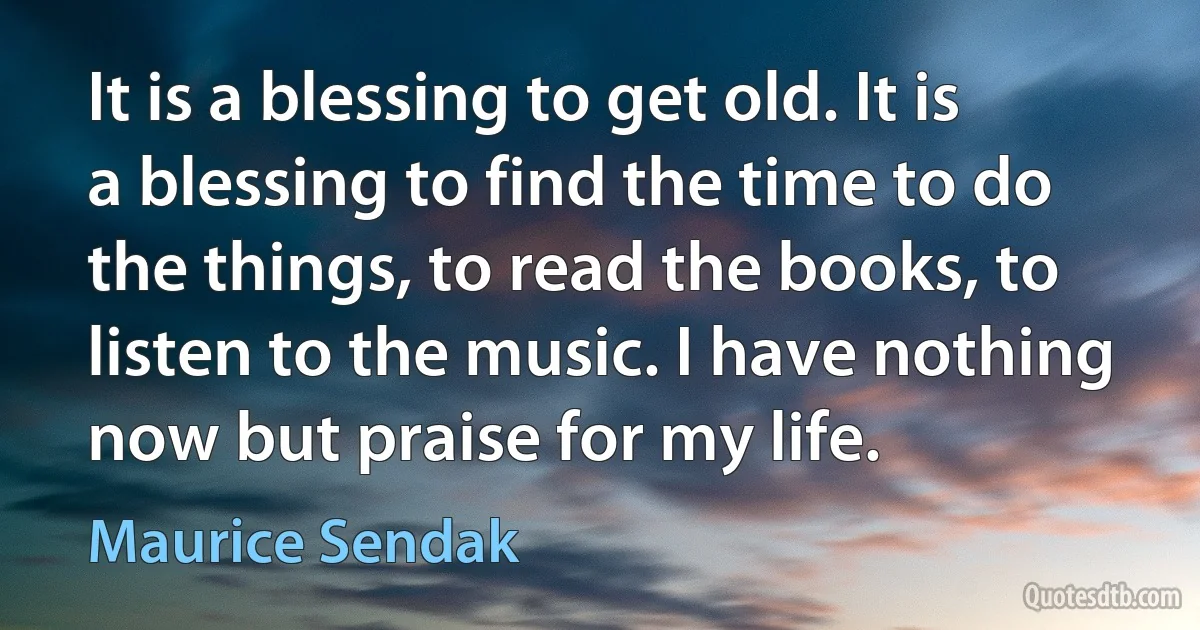 It is a blessing to get old. It is a blessing to find the time to do the things, to read the books, to listen to the music. I have nothing now but praise for my life. (Maurice Sendak)