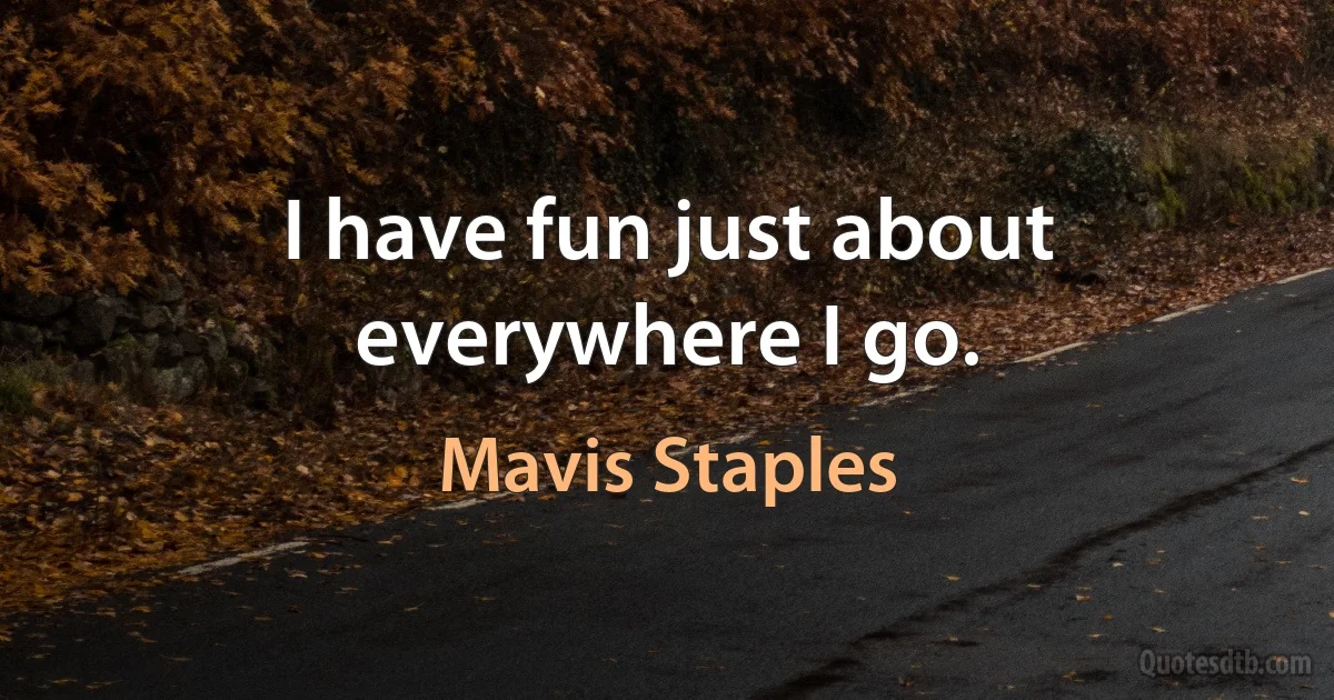 I have fun just about everywhere I go. (Mavis Staples)