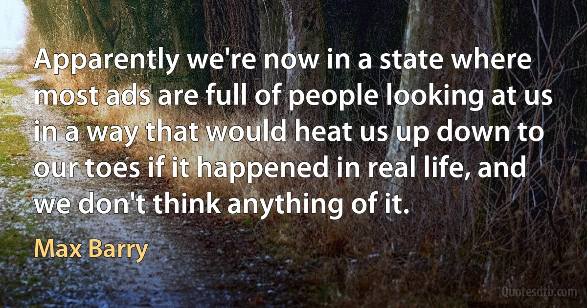 Apparently we're now in a state where most ads are full of people looking at us in a way that would heat us up down to our toes if it happened in real life, and we don't think anything of it. (Max Barry)