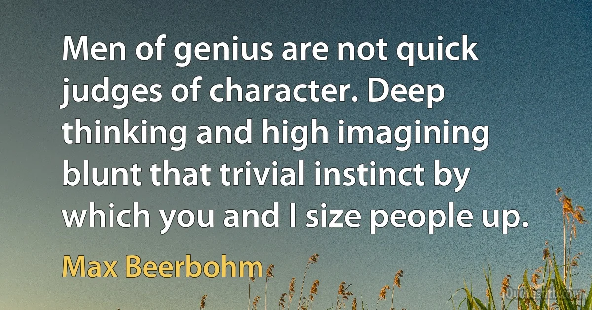 Men of genius are not quick judges of character. Deep thinking and high imagining blunt that trivial instinct by which you and I size people up. (Max Beerbohm)