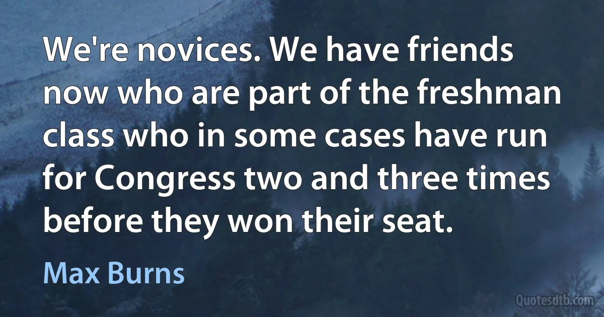 We're novices. We have friends now who are part of the freshman class who in some cases have run for Congress two and three times before they won their seat. (Max Burns)