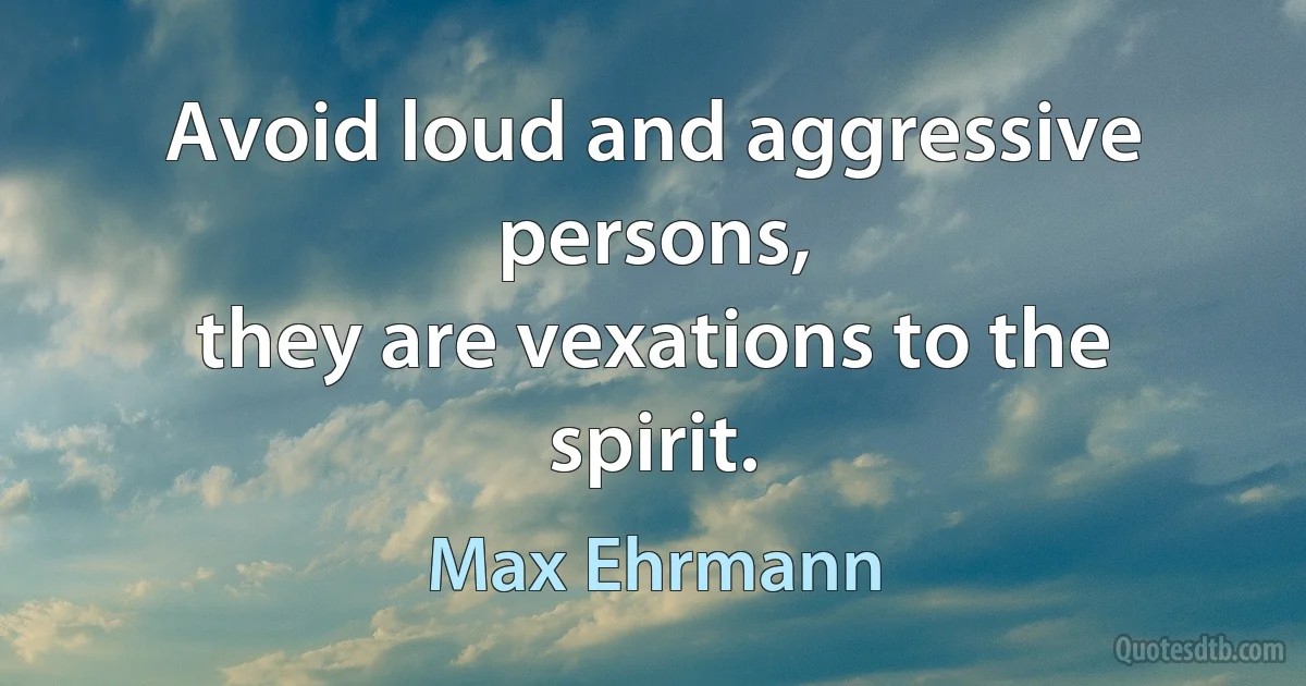 Avoid loud and aggressive persons,
they are vexations to the spirit. (Max Ehrmann)