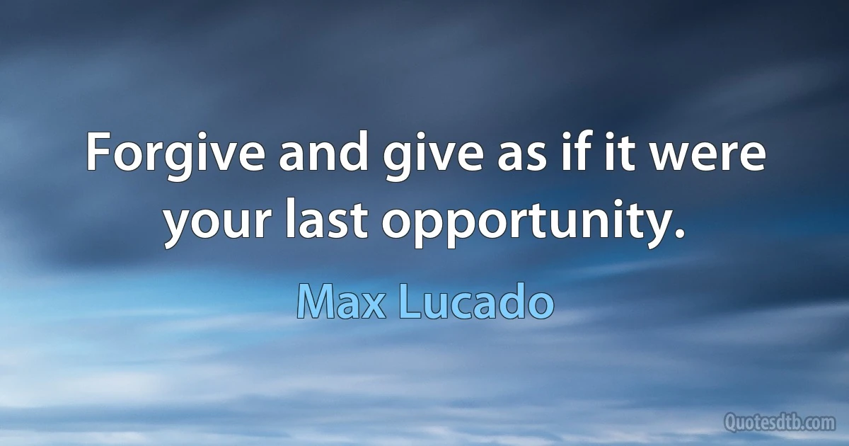 Forgive and give as if it were your last opportunity. (Max Lucado)