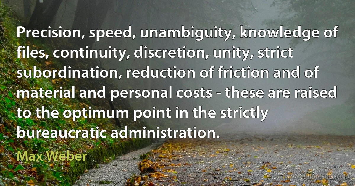 Precision, speed, unambiguity, knowledge of files, continuity, discretion, unity, strict subordination, reduction of friction and of material and personal costs - these are raised to the optimum point in the strictly bureaucratic administration. (Max Weber)