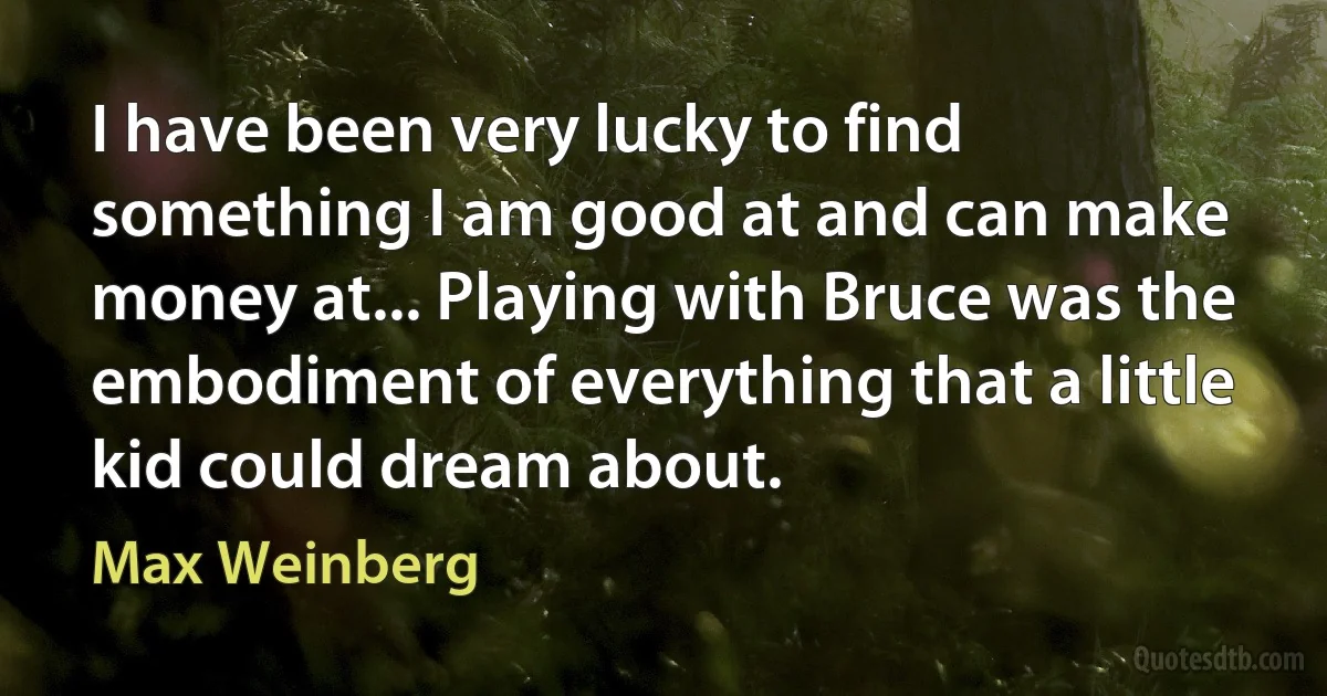 I have been very lucky to find something I am good at and can make money at... Playing with Bruce was the embodiment of everything that a little kid could dream about. (Max Weinberg)