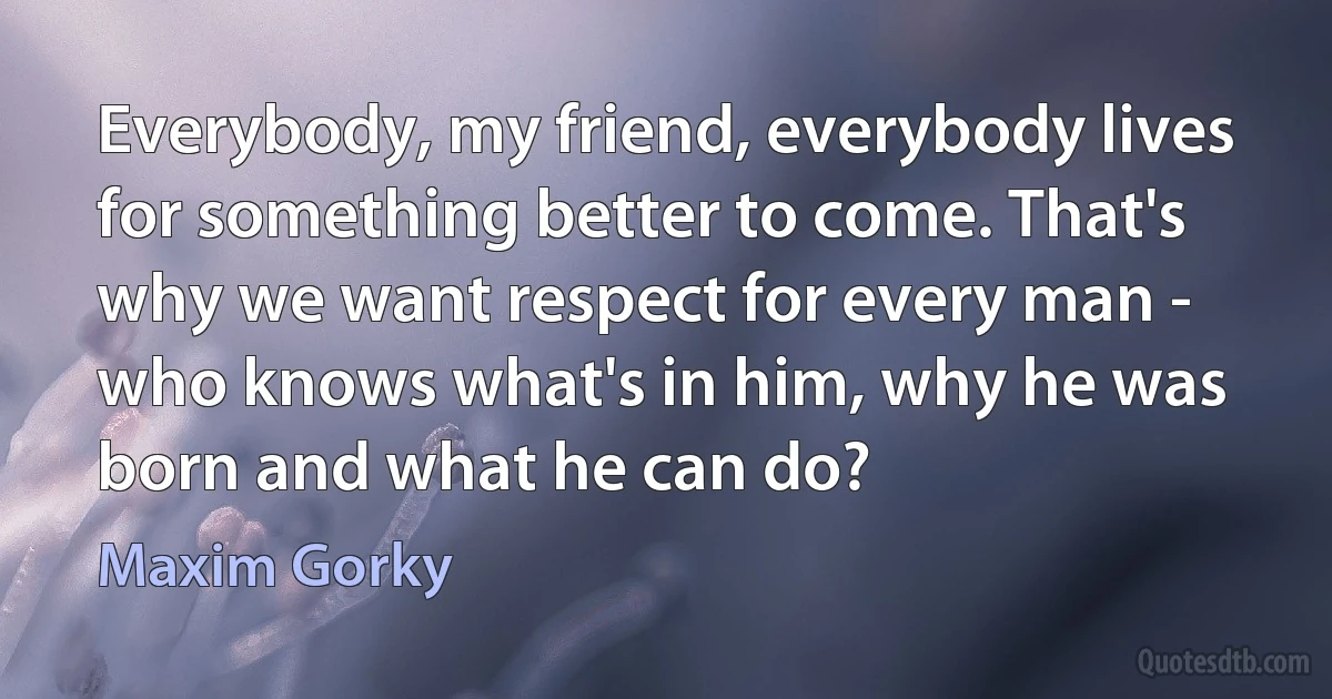 Everybody, my friend, everybody lives for something better to come. That's why we want respect for every man - who knows what's in him, why he was born and what he can do? (Maxim Gorky)