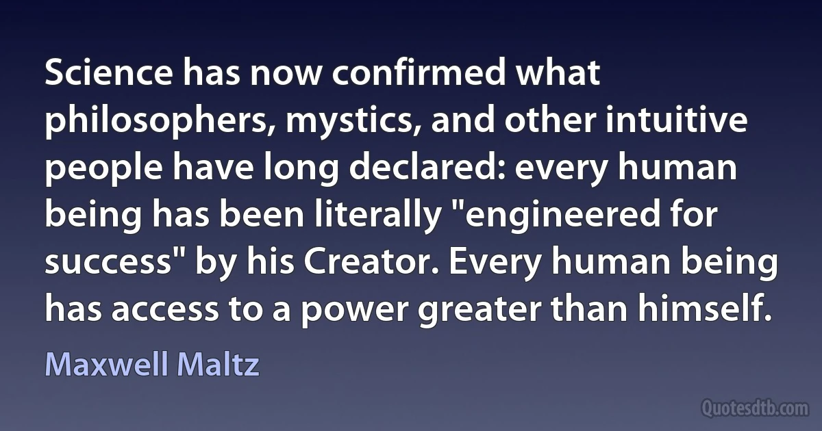 Science has now confirmed what philosophers, mystics, and other intuitive people have long declared: every human being has been literally "engineered for success" by his Creator. Every human being has access to a power greater than himself. (Maxwell Maltz)