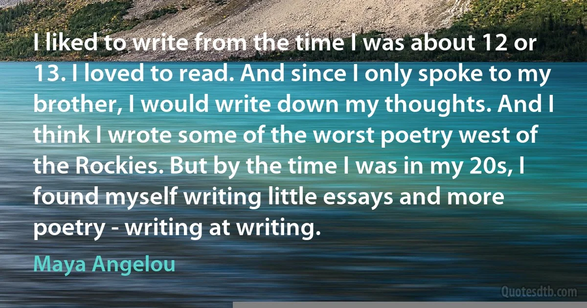 I liked to write from the time I was about 12 or 13. I loved to read. And since I only spoke to my brother, I would write down my thoughts. And I think I wrote some of the worst poetry west of the Rockies. But by the time I was in my 20s, I found myself writing little essays and more poetry - writing at writing. (Maya Angelou)