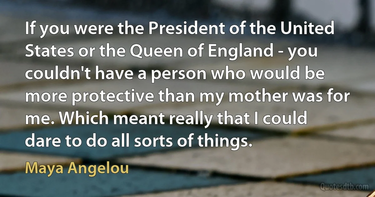 If you were the President of the United States or the Queen of England - you couldn't have a person who would be more protective than my mother was for me. Which meant really that I could dare to do all sorts of things. (Maya Angelou)