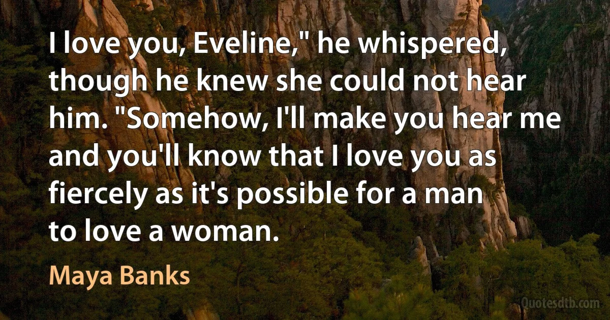 I love you, Eveline," he whispered, though he knew she could not hear him. "Somehow, I'll make you hear me and you'll know that I love you as fiercely as it's possible for a man to love a woman. (Maya Banks)