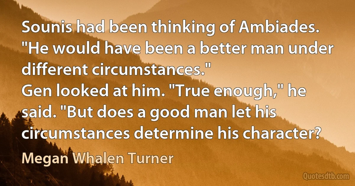 Sounis had been thinking of Ambiades. "He would have been a better man under different circumstances."
Gen looked at him. "True enough," he said. "But does a good man let his circumstances determine his character? (Megan Whalen Turner)