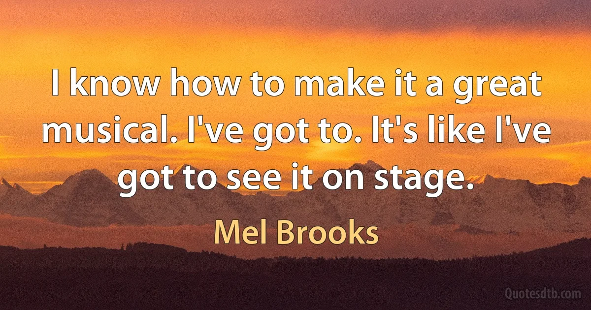 I know how to make it a great musical. I've got to. It's like I've got to see it on stage. (Mel Brooks)