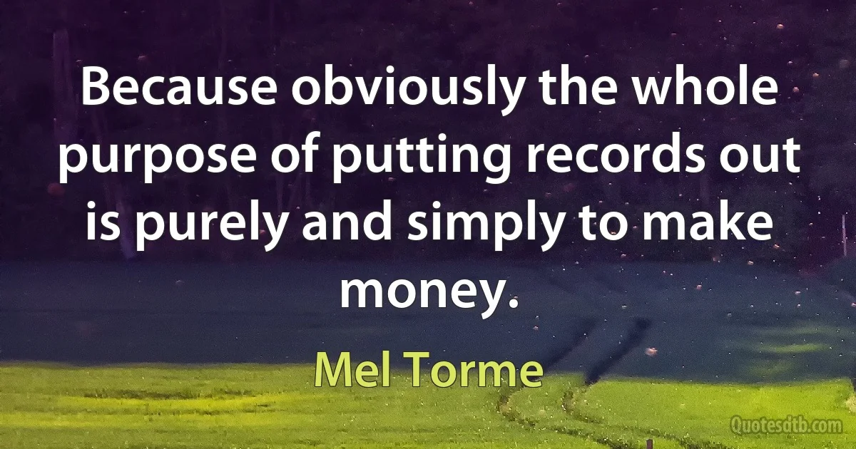 Because obviously the whole purpose of putting records out is purely and simply to make money. (Mel Torme)