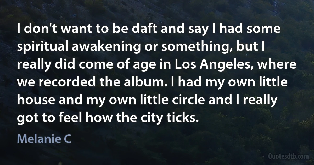 I don't want to be daft and say I had some spiritual awakening or something, but I really did come of age in Los Angeles, where we recorded the album. I had my own little house and my own little circle and I really got to feel how the city ticks. (Melanie C)