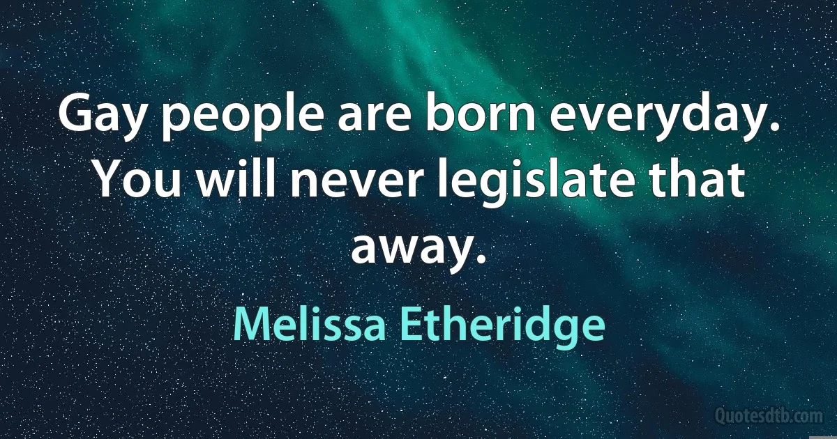 Gay people are born everyday. You will never legislate that away. (Melissa Etheridge)