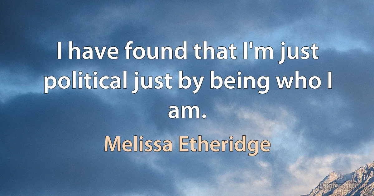 I have found that I'm just political just by being who I am. (Melissa Etheridge)