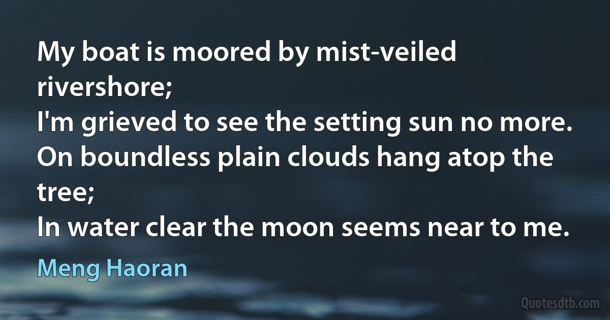 My boat is moored by mist-veiled rivershore;
I'm grieved to see the setting sun no more.
On boundless plain clouds hang atop the tree;
In water clear the moon seems near to me. (Meng Haoran)