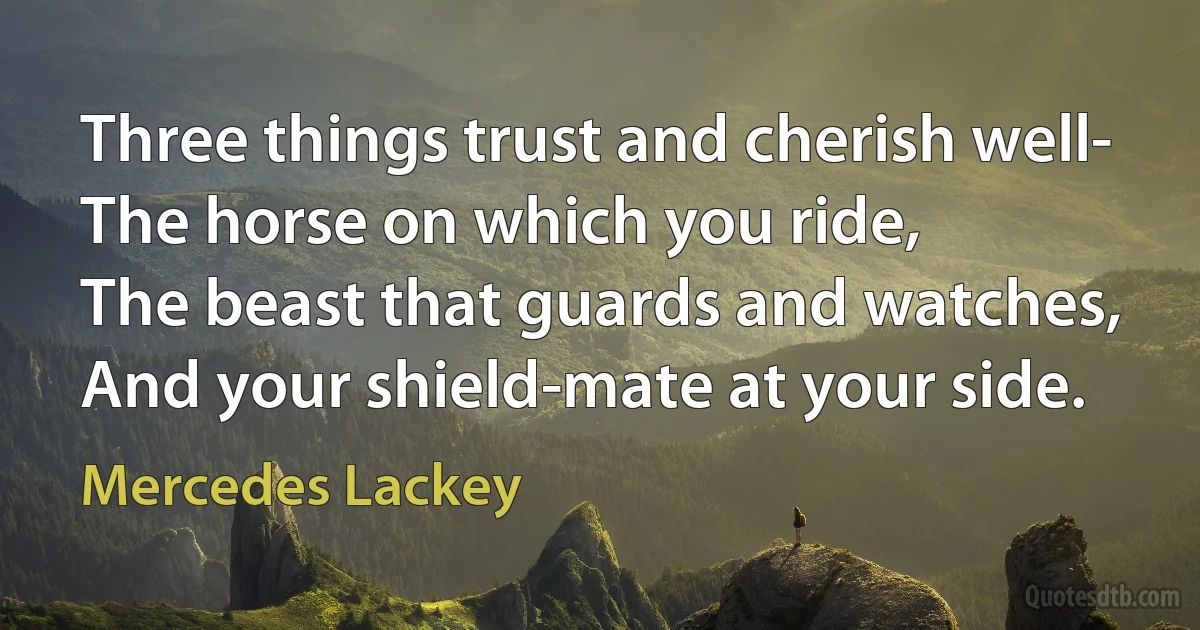 Three things trust and cherish well-
The horse on which you ride,
The beast that guards and watches,
And your shield-mate at your side. (Mercedes Lackey)