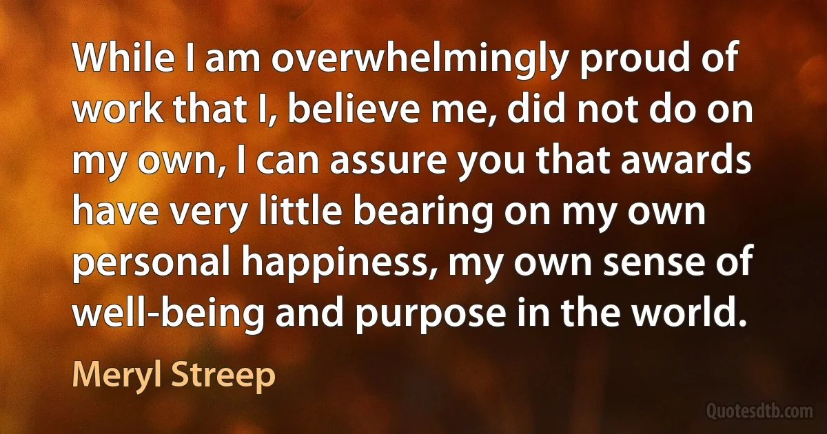 While I am overwhelmingly proud of work that I, believe me, did not do on my own, I can assure you that awards have very little bearing on my own personal happiness, my own sense of well-being and purpose in the world. (Meryl Streep)