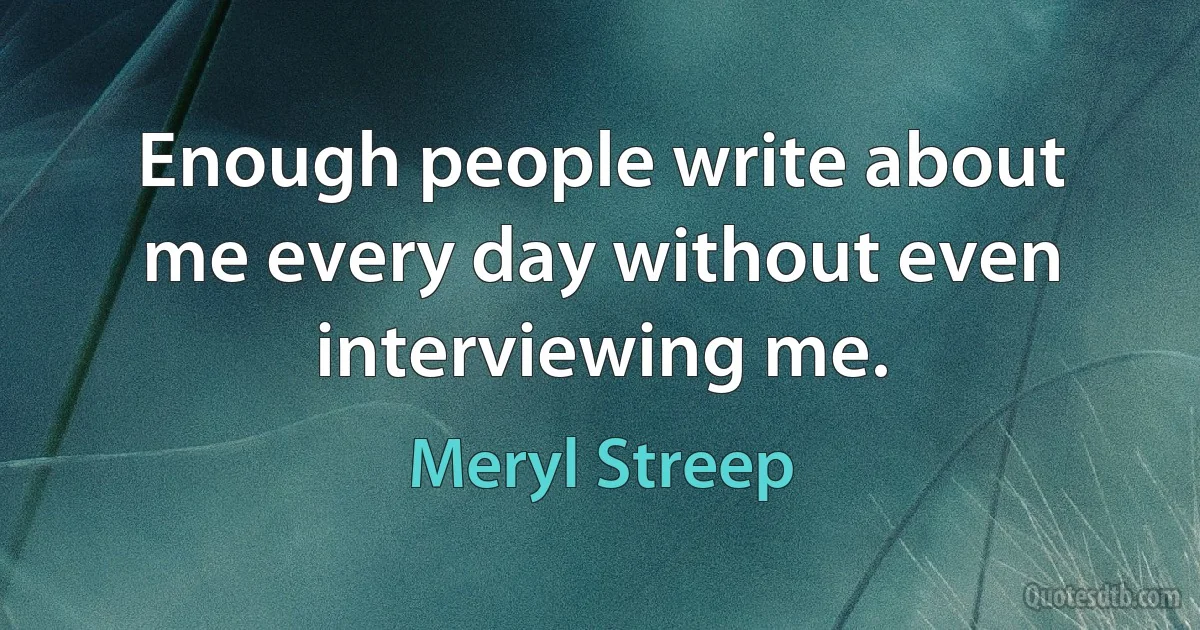 Enough people write about me every day without even interviewing me. (Meryl Streep)