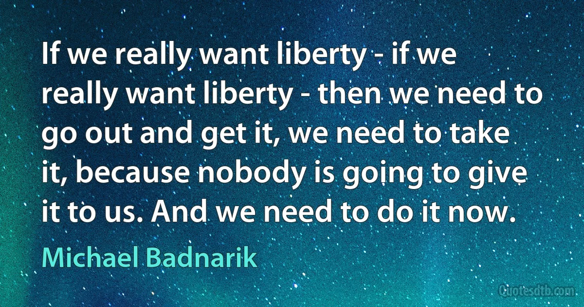 If we really want liberty - if we really want liberty - then we need to go out and get it, we need to take it, because nobody is going to give it to us. And we need to do it now. (Michael Badnarik)