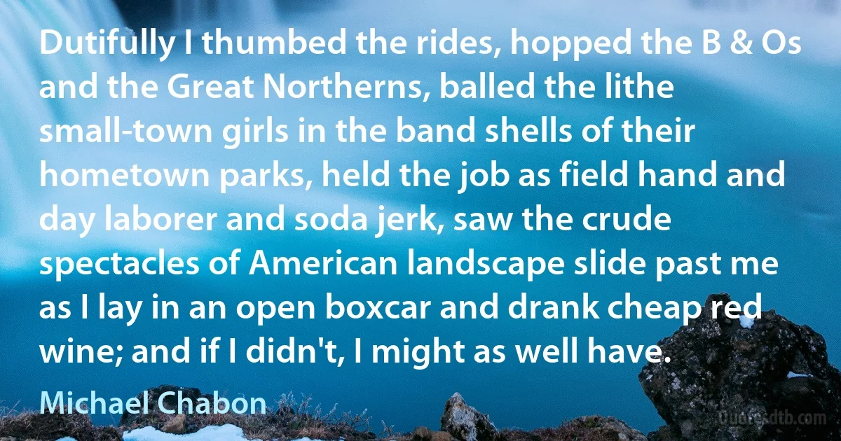 Dutifully I thumbed the rides, hopped the B & Os and the Great Northerns, balled the lithe small-town girls in the band shells of their hometown parks, held the job as field hand and day laborer and soda jerk, saw the crude spectacles of American landscape slide past me as I lay in an open boxcar and drank cheap red wine; and if I didn't, I might as well have. (Michael Chabon)