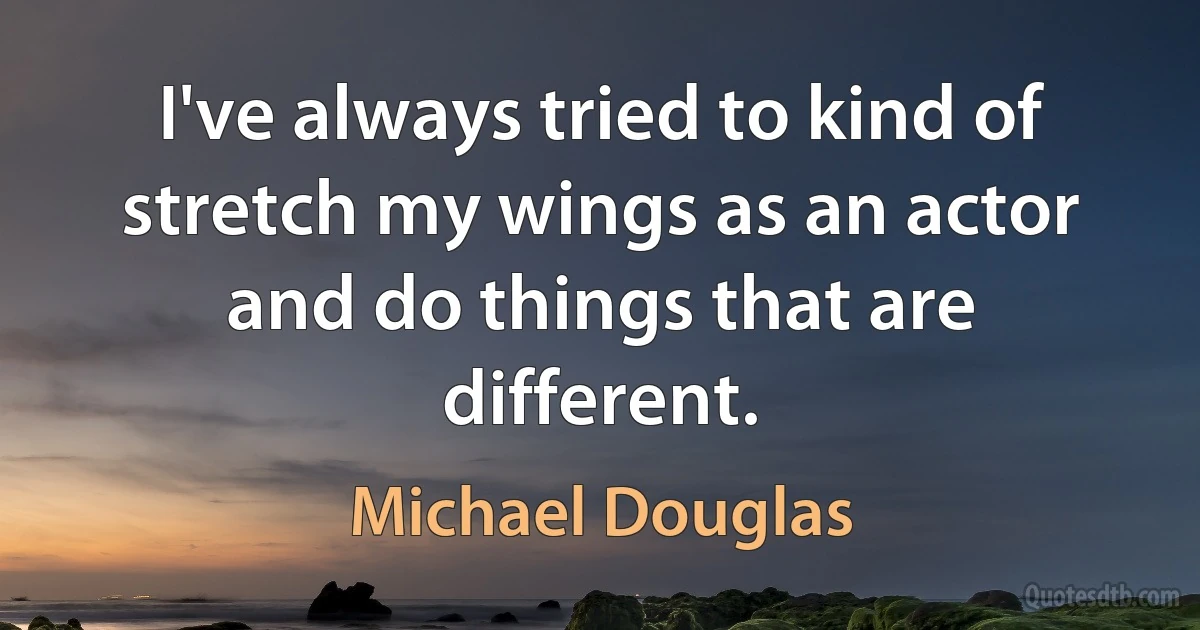 I've always tried to kind of stretch my wings as an actor and do things that are different. (Michael Douglas)