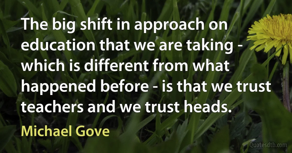 The big shift in approach on education that we are taking - which is different from what happened before - is that we trust teachers and we trust heads. (Michael Gove)