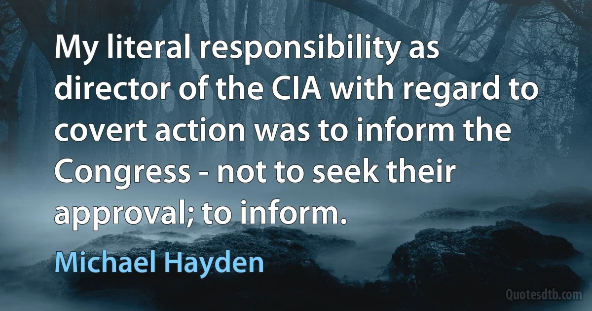 My literal responsibility as director of the CIA with regard to covert action was to inform the Congress - not to seek their approval; to inform. (Michael Hayden)