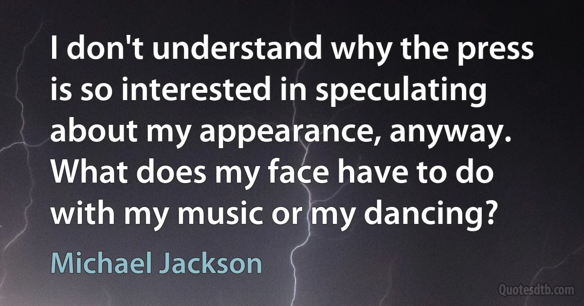 I don't understand why the press is so interested in speculating about my appearance, anyway. What does my face have to do with my music or my dancing? (Michael Jackson)