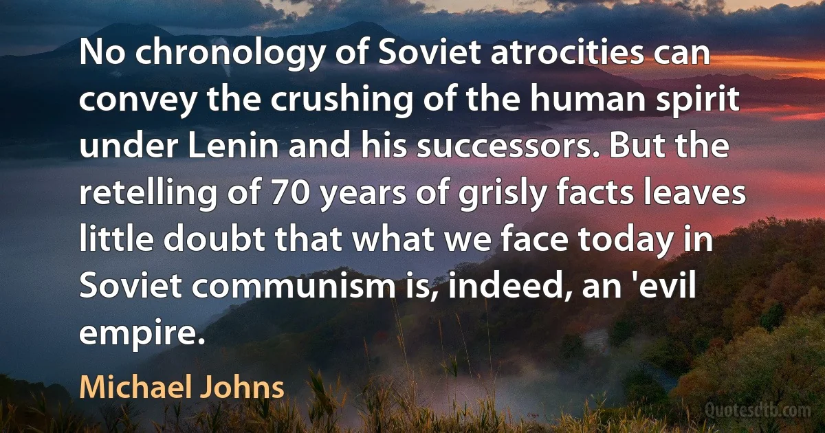 No chronology of Soviet atrocities can convey the crushing of the human spirit under Lenin and his successors. But the retelling of 70 years of grisly facts leaves little doubt that what we face today in Soviet communism is, indeed, an 'evil empire. (Michael Johns)