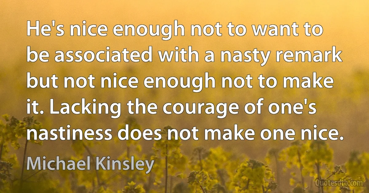 He's nice enough not to want to be associated with a nasty remark but not nice enough not to make it. Lacking the courage of one's nastiness does not make one nice. (Michael Kinsley)