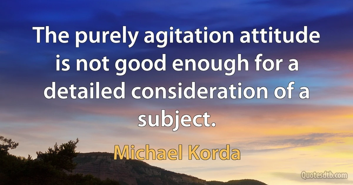 The purely agitation attitude is not good enough for a detailed consideration of a subject. (Michael Korda)