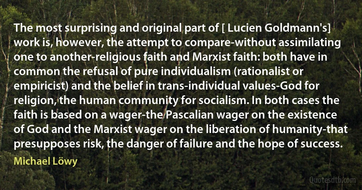 The most surprising and original part of [ Lucien Goldmann's] work is, however, the attempt to compare-without assimilating one to another-religious faith and Marxist faith: both have in common the refusal of pure individualism (rationalist or empiricist) and the belief in trans-individual values-God for religion, the human community for socialism. In both cases the faith is based on a wager-the Pascalian wager on the existence of God and the Marxist wager on the liberation of humanity-that presupposes risk, the danger of failure and the hope of success. (Michael Löwy)