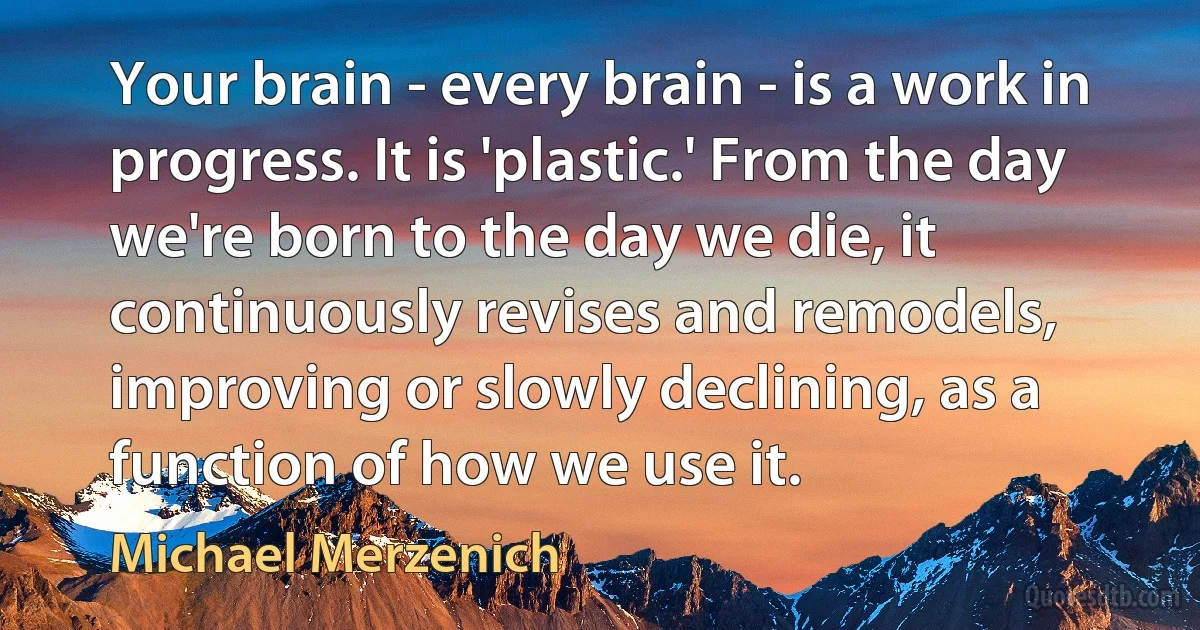 Your brain - every brain - is a work in progress. It is 'plastic.' From the day we're born to the day we die, it continuously revises and remodels, improving or slowly declining, as a function of how we use it. (Michael Merzenich)