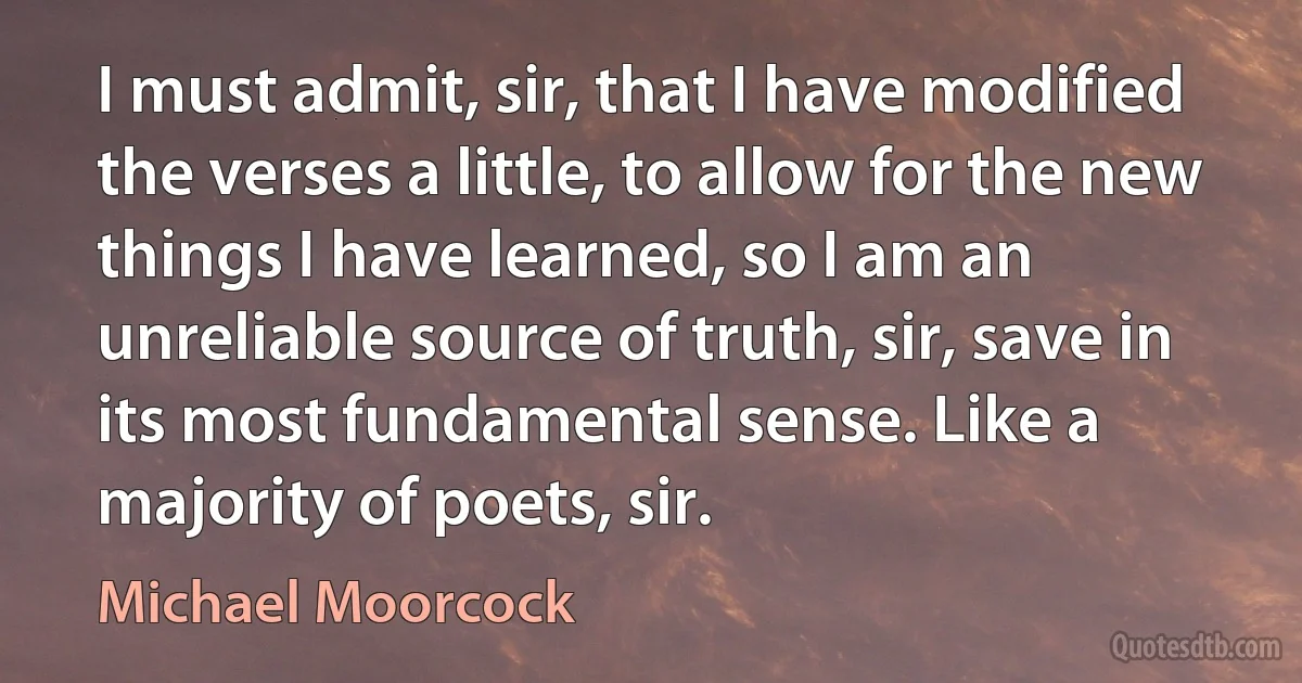 I must admit, sir, that I have modified the verses a little, to allow for the new things I have learned, so I am an unreliable source of truth, sir, save in its most fundamental sense. Like a majority of poets, sir. (Michael Moorcock)