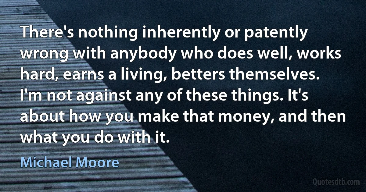 There's nothing inherently or patently wrong with anybody who does well, works hard, earns a living, betters themselves. I'm not against any of these things. It's about how you make that money, and then what you do with it. (Michael Moore)