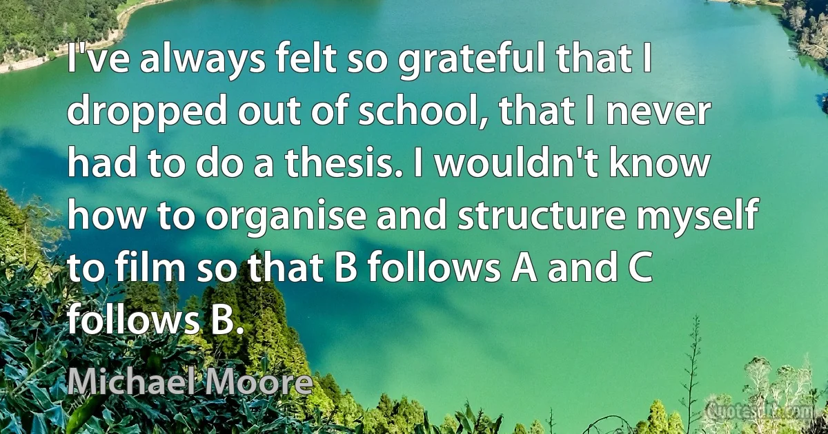 I've always felt so grateful that I dropped out of school, that I never had to do a thesis. I wouldn't know how to organise and structure myself to film so that B follows A and C follows B. (Michael Moore)