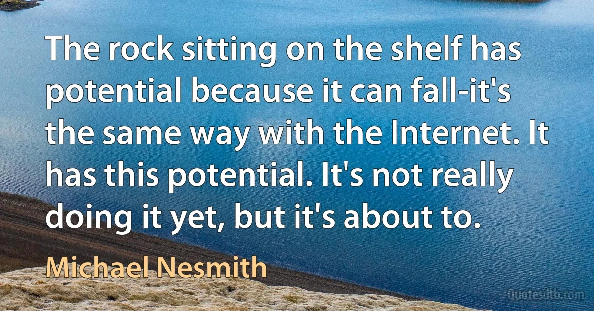 The rock sitting on the shelf has potential because it can fall-it's the same way with the Internet. It has this potential. It's not really doing it yet, but it's about to. (Michael Nesmith)