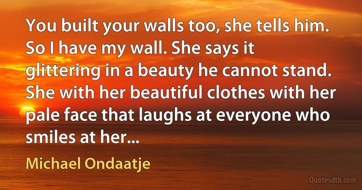 You built your walls too, she tells him. So I have my wall. She says it glittering in a beauty he cannot stand. She with her beautiful clothes with her pale face that laughs at everyone who smiles at her... (Michael Ondaatje)