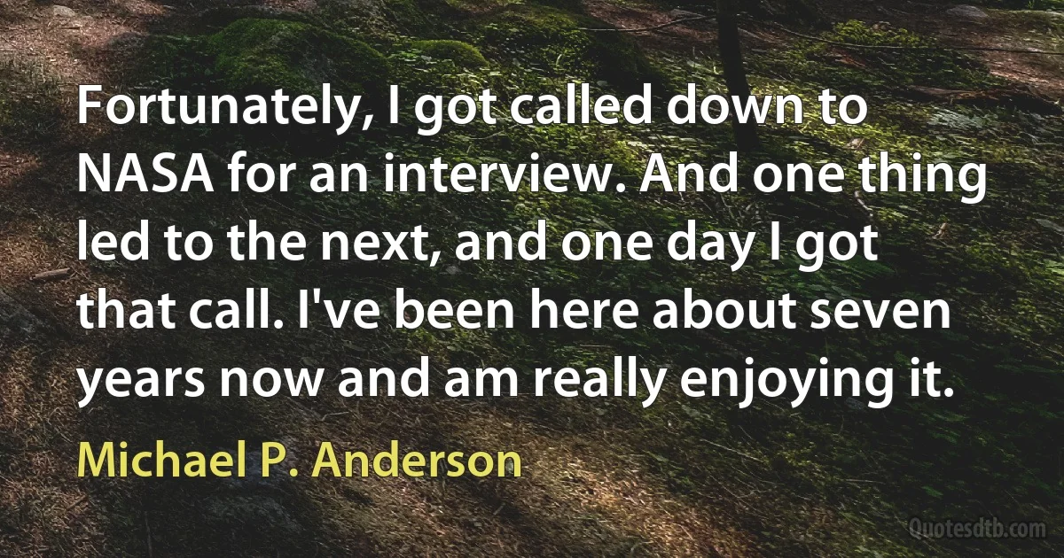 Fortunately, I got called down to NASA for an interview. And one thing led to the next, and one day I got that call. I've been here about seven years now and am really enjoying it. (Michael P. Anderson)