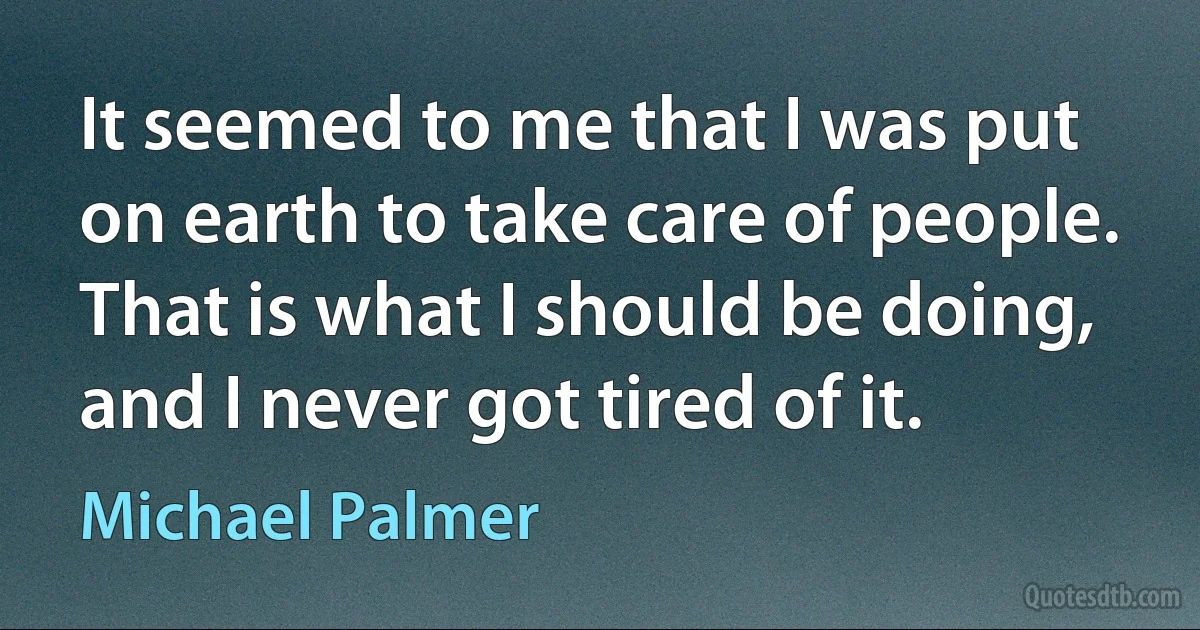 It seemed to me that I was put on earth to take care of people. That is what I should be doing, and I never got tired of it. (Michael Palmer)