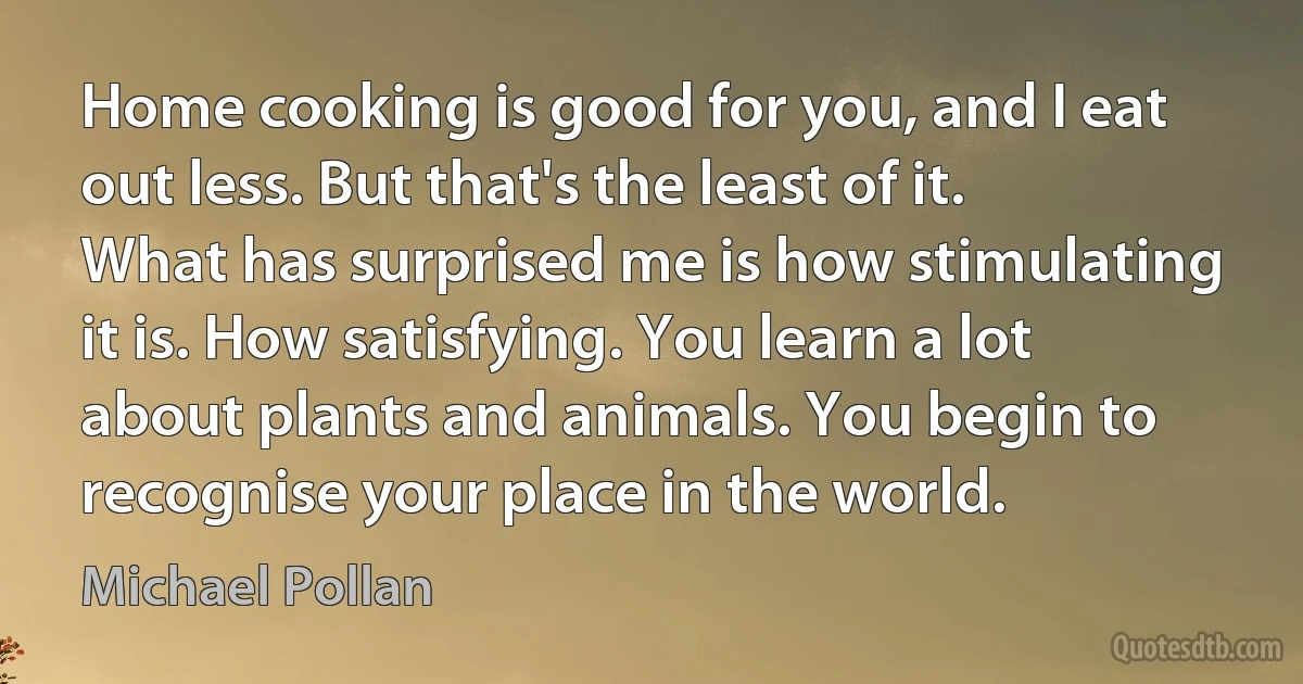 Home cooking is good for you, and I eat out less. But that's the least of it. What has surprised me is how stimulating it is. How satisfying. You learn a lot about plants and animals. You begin to recognise your place in the world. (Michael Pollan)