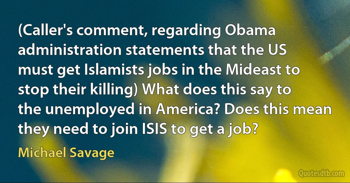 (Caller's comment, regarding Obama administration statements that the US must get Islamists jobs in the Mideast to stop their killing) What does this say to the unemployed in America? Does this mean they need to join ISIS to get a job? (Michael Savage)