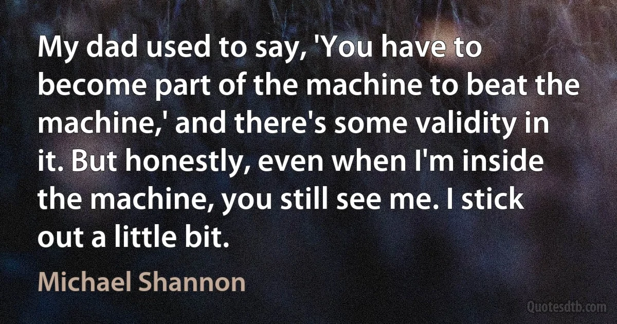 My dad used to say, 'You have to become part of the machine to beat the machine,' and there's some validity in it. But honestly, even when I'm inside the machine, you still see me. I stick out a little bit. (Michael Shannon)